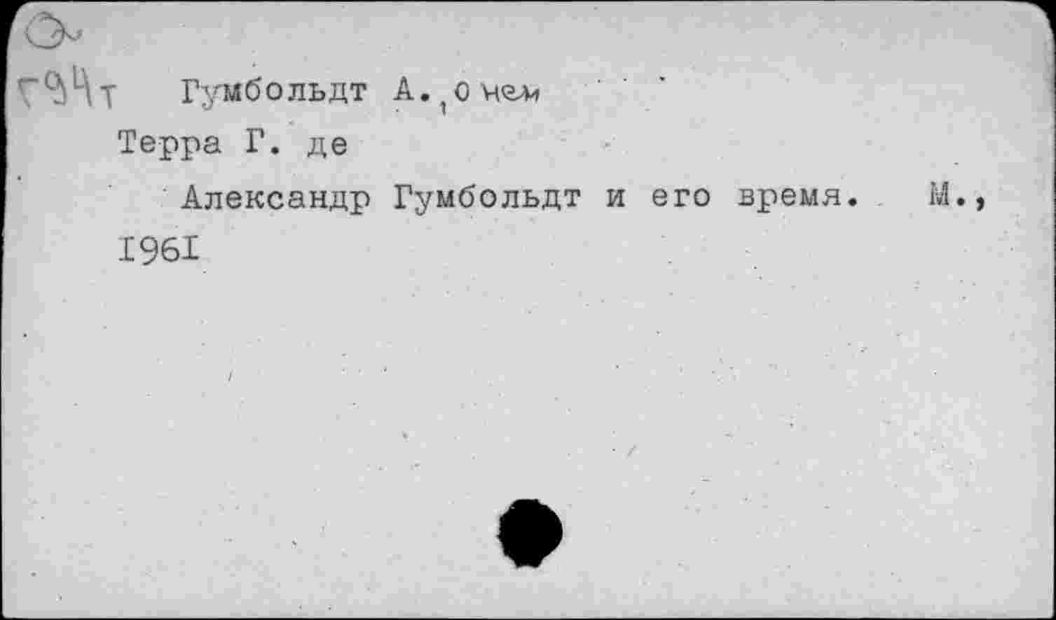 ﻿Гумбольдт А. 1 о мел.
Терра Г. де
Александр Гумбольдт и его время. М., 1961